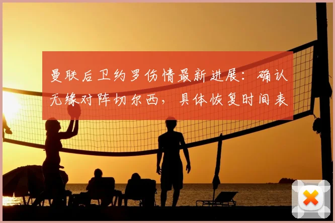 曼联后卫约罗伤情最新进展：确认无缘对阵切尔西，具体恢复时间表待评估